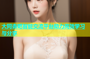 大同杏吧智能交流平台助力高效学习与分享