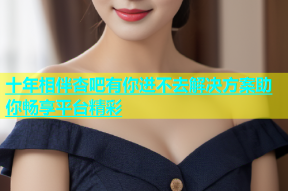 十年相伴杏吧有你进不去解决方案助你畅享平台精彩