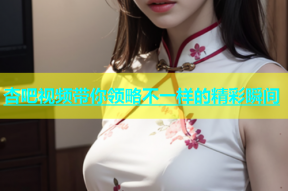 杏吧视频带你领略不一样的精彩瞬间