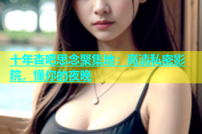 十年杏吧思念聚集地：高清私密影院，懂你的夜晚