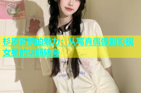 杉原杏璃的魅力：从写真偶像到影视女星的华丽转身