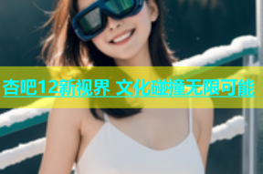 杏吧12新视界 文化碰撞无限可能