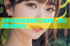 杏吧地址发布器全新下载体验，轻松获取最新资源