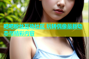 吧吧粉丝互动社区 玩转偶像最新动态与精彩内容