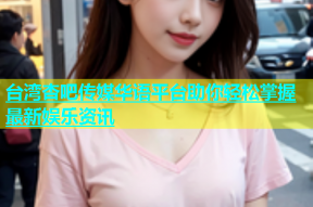 台湾杏吧传媒华语平台助你轻松掌握最新娱乐资讯