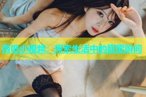 杏吧小视频：探索生活中的甜蜜瞬间