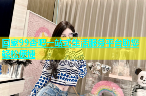 回家99杏吧一站式生活服务平台助您轻松便捷