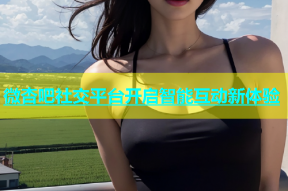 微杏吧社交平台开启智能互动新体验
