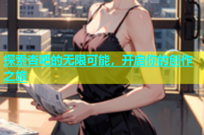 探索杏吧的无限可能，开启你的创作之旅