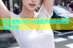 回家杏吧cMCmi智能平台助力便捷生活体验