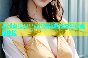 亚洲杏吧APP直播短视频社交平台全新体验