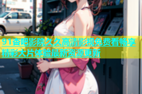 91杏吧影院久久高清影视免费看畅享精彩大片体验最新资源更新