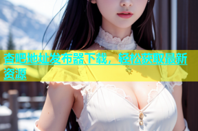 杏吧地址发布器下载，轻松获取最新资源