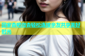 回家杏吧微杏轻松连接亲友共享美好时光