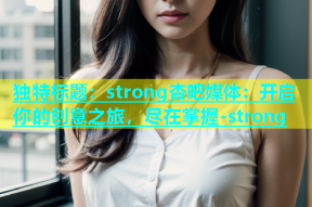 独特标题：strong杏吧媒体：开启你的创意之旅，尽在掌握-strong