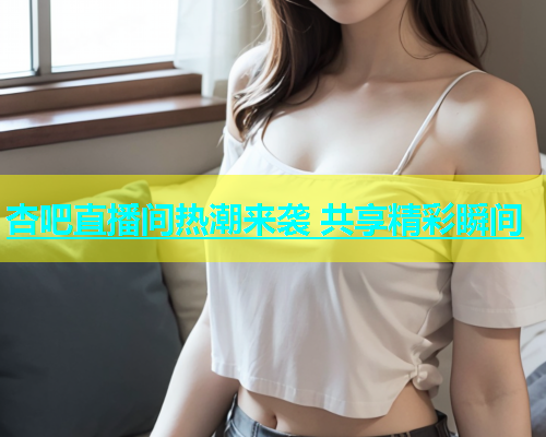 杏吧直播间热潮来袭 共享精彩瞬间  第1张