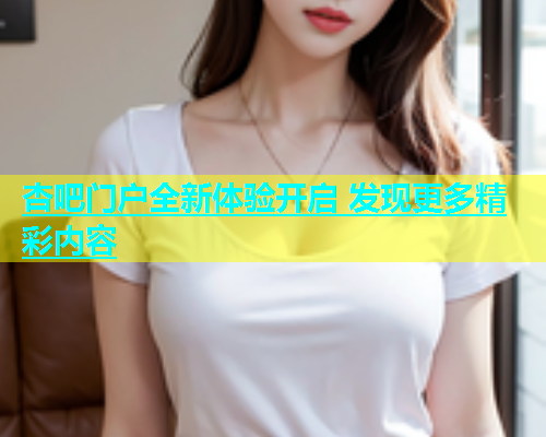 杏吧门户全新体验开启 发现更多精彩内容  第2张