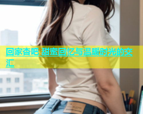 回家杏吧 甜蜜回忆与温暖时光的交汇  第1张