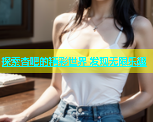 探索杏吧的精彩世界 发现无限乐趣  第1张