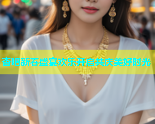 杏吧新春盛宴欢乐开启共庆美好时光  第1张