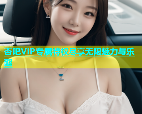 杏吧VIP专属特权尽享无限魅力与乐趣  第1张