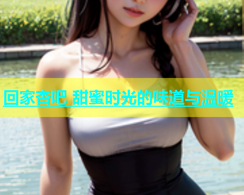 回家杏吧 甜蜜时光的味道与温暖  第2张