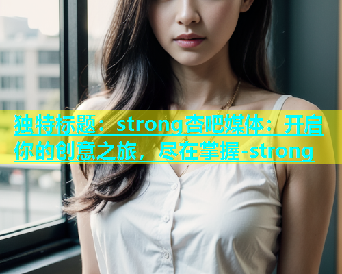 独特标题：strong杏吧媒体：开启你的创意之旅，尽在掌握-strong  第1张