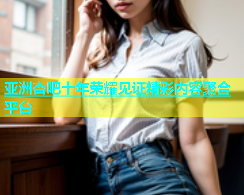 亚洲杏吧十年荣耀见证精彩内容聚合平台  第2张