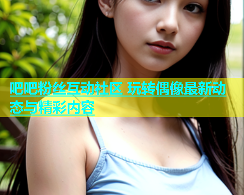 吧吧粉丝互动社区 玩转偶像最新动态与精彩内容  第1张