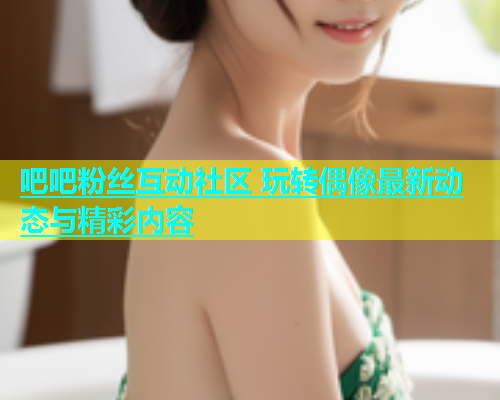 吧吧粉丝互动社区 玩转偶像最新动态与精彩内容  第2张