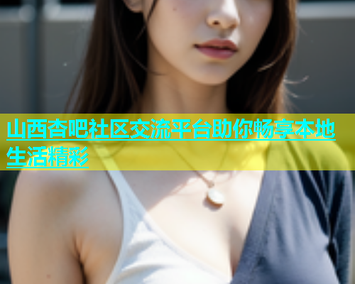 山西杏吧社区交流平台助你畅享本地生活精彩  第1张