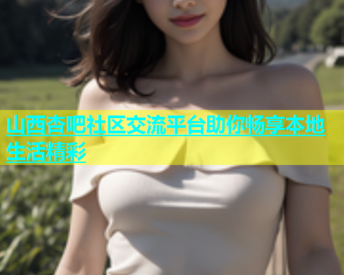 山西杏吧社区交流平台助你畅享本地生活精彩  第2张