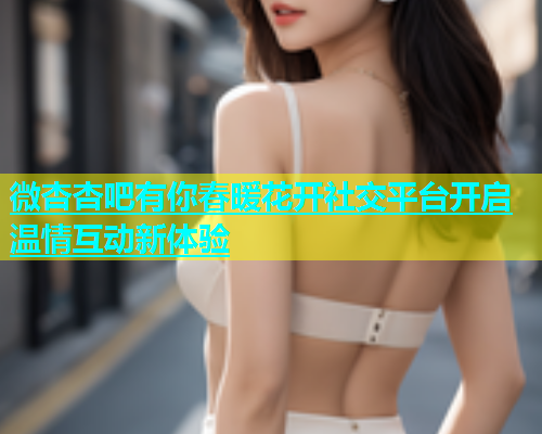 微杏杏吧有你春暖花开社交平台开启温情互动新体验  第1张