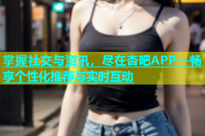 掌握社交与资讯，尽在杏吧APP—畅享个性化推荐与实时互动