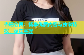 杏吧会员：畅享优质内容与独家特权，尽在掌握