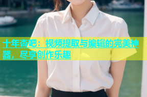 十年杏吧：视频提取与编辑的完美神器，尽享创作乐趣