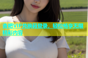 杏吧VIP兑换码登录，轻松畅享无限精彩内容