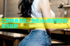 汇聚单身男女，杏吧app助你轻松约会与互动