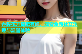 春暖花开杏吧有你，探索全新社交乐趣与温馨体验