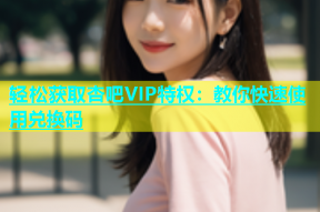 轻松获取杏吧VIP特权：教你快速使用兑换码