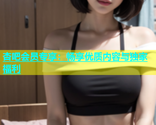 杏吧会员专享：畅享优质内容与独家福利  第1张