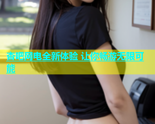 杏吧网电全新体验 让你畅游无限可能  第1张