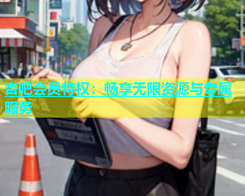 杏吧会员特权：畅享无限资源与专属服务  第1张