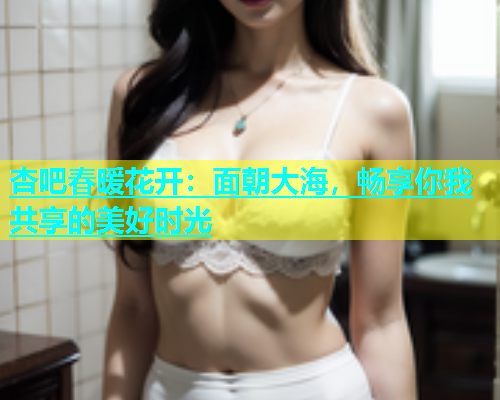 杏吧春暖花开：面朝大海，畅享你我共享的美好时光  第1张